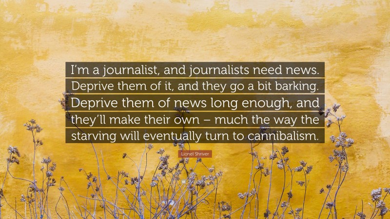 Lionel Shriver Quote: “I’m a journalist, and journalists need news. Deprive them of it, and they go a bit barking. Deprive them of news long enough, and they’ll make their own – much the way the starving will eventually turn to cannibalism.”