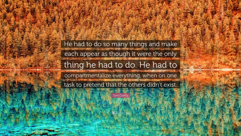 Tom Clancy Quote: “He had to do so many things and make each appear as though it were the only thing he had to do. He had to compartmentalize everything, when on one task to pretend that the others didn’t exist.”