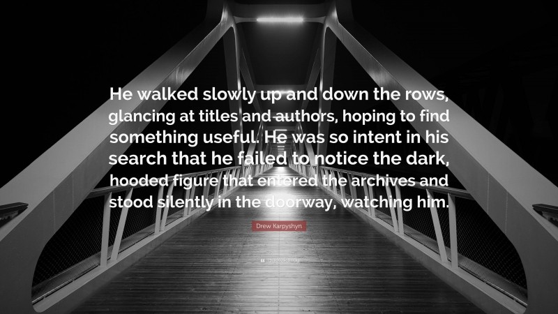 Drew Karpyshyn Quote: “He walked slowly up and down the rows, glancing at titles and authors, hoping to find something useful. He was so intent in his search that he failed to notice the dark, hooded figure that entered the archives and stood silently in the doorway, watching him.”