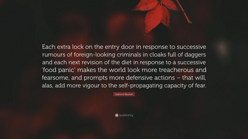 Zygmunt Bauman Quote: “Each extra lock on the entry door in response to successive rumours of foreign-looking criminals in cloaks full of daggers and each next revision of the diet in response to a successive ‘food panic’ makes the world look more treacherous and fearsome, and prompts more defensive actions – that will, alas, add more vigour to the self-propagating capacity of fear.”