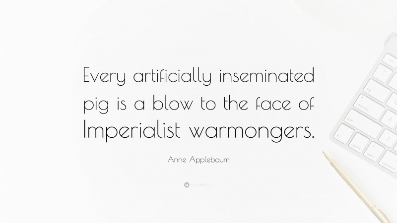 Anne Applebaum Quote: “Every artificially inseminated pig is a blow to the face of Imperialist warmongers.”