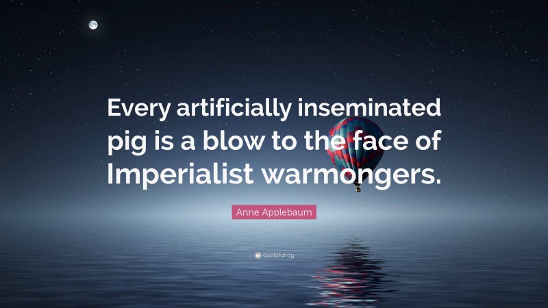 Anne Applebaum Quote: “Every artificially inseminated pig is a blow to the face of Imperialist warmongers.”