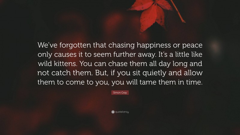 Simon Gray Quote: “We’ve forgotten that chasing happiness or peace only causes it to seem further away. It’s a little like wild kittens. You can chase them all day long and not catch them. But, if you sit quietly and allow them to come to you, you will tame them in time.”