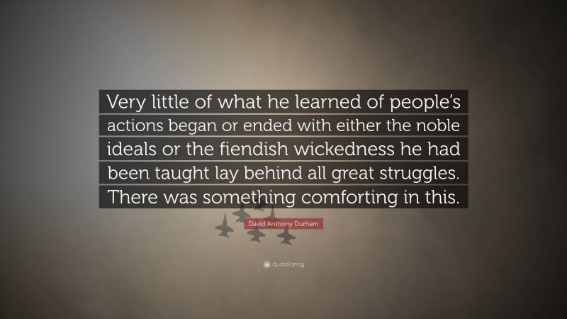 David Anthony Durham Quote: “Very little of what he learned of people’s actions began or ended with either the noble ideals or the fiendish wickedness he had been taught lay behind all great struggles. There was something comforting in this.”