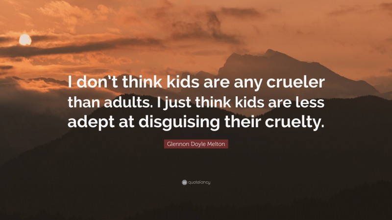 Glennon Doyle Melton Quote: “I don’t think kids are any crueler than adults. I just think kids are less adept at disguising their cruelty.”