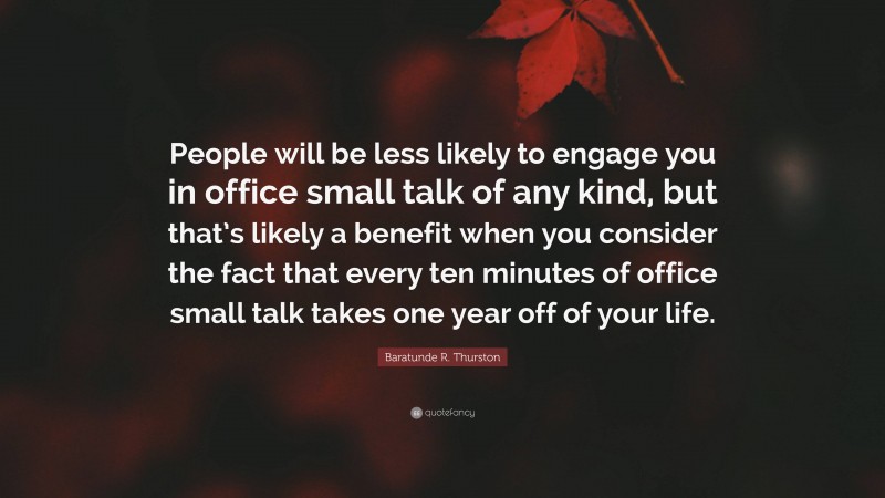 Baratunde R. Thurston Quote: “People will be less likely to engage you in office small talk of any kind, but that’s likely a benefit when you consider the fact that every ten minutes of office small talk takes one year off of your life.”