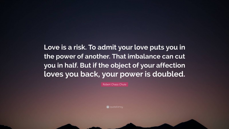 Robert Chazz Chute Quote: “Love is a risk. To admit your love puts you in the power of another. That imbalance can cut you in half. But if the object of your affection loves you back, your power is doubled.”