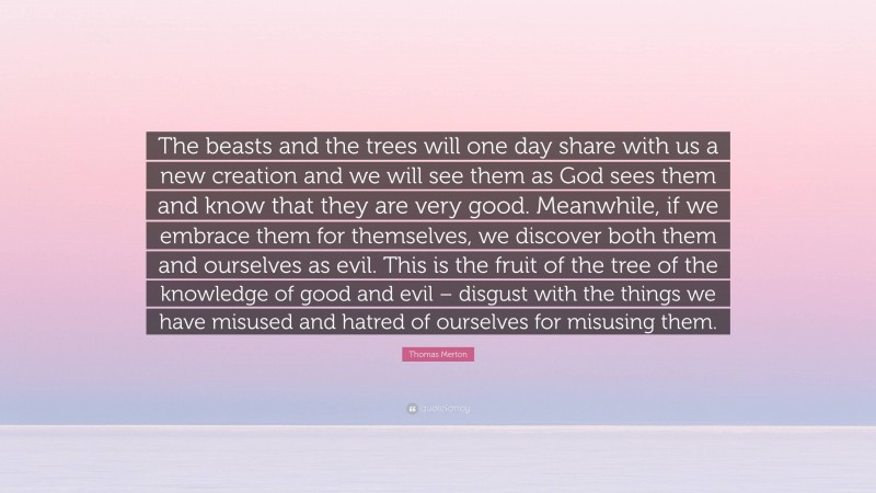 Thomas Merton Quote: “The beasts and the trees will one day share with us a new creation and we will see them as God sees them and know that they are very good. Meanwhile, if we embrace them for themselves, we discover both them and ourselves as evil. This is the fruit of the tree of the knowledge of good and evil – disgust with the things we have misused and hatred of ourselves for misusing them.”