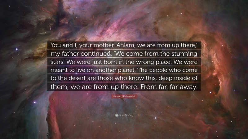 Hannah Lillith Assadi Quote: “You and I, your mother, Ahlam, we are from up there,′ my father continued. ‘We come from the stunning stars. We were just born in the wrong place. We were meant to live on another planet. The people who come to the desert are those who know this, deep inside of them, we are from up there. From far, far away.”