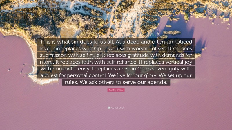 Paul David Tripp Quote: “This is what sin does to us all. At a deep and often unnoticed level, sin replaces worship of God with worship of self. It replaces submission with self-rule. It replaces gratitude with demands for more. It replaces faith with self-reliance. It replaces vertical joy with horizontal envy. It replaces a rest in God’s sovereignty with a quest for personal control. We live for our glory. We set up our rules. We ask others to serve our agenda.”