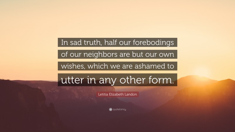 Letitia Elizabeth Landon Quote: “In sad truth, half our forebodings of our neighbors are but our own wishes, which we are ashamed to utter in any other form.”