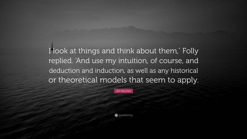 Jim Butcher Quote: “I look at things and think about them,′ Folly replied. ‘And use my intuition, of course, and deduction and induction, as well as any historical or theoretical models that seem to apply.”
