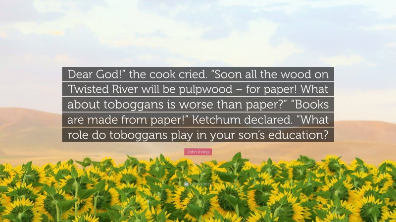 John Irving Quote: “Dear God!” the cook cried. “Soon all the wood on Twisted River will be pulpwood – for paper! What about toboggans is worse than paper?” “Books are made from paper!” Ketchum declared. “What role do toboggans play in your son’s education?”