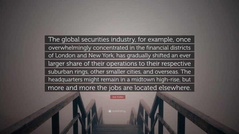 Joel Kotkin Quote: “The global securities industry, for example, once overwhelmingly concentrated in the financial districts of London and New York, has gradually shifted an ever larger share of their operations to their respective suburban rings, other smaller cities, and overseas. The headquarters might remain in a midtown high-rise, but more and more the jobs are located elsewhere.”