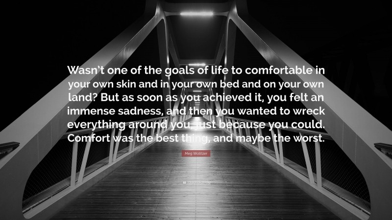 Meg Wolitzer Quote: “Wasn’t one of the goals of life to comfortable in your own skin and in your own bed and on your own land? But as soon as you achieved it, you felt an immense sadness, and then you wanted to wreck everything around you, just because you could. Comfort was the best thing, and maybe the worst.”