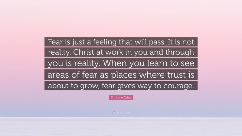 Christine Caine Quote: “Fear is just a feeling that will pass. It is not reality. Christ at work in you and through you is reality. When you learn to see areas of fear as places where trust is about to grow, fear gives way to courage.”