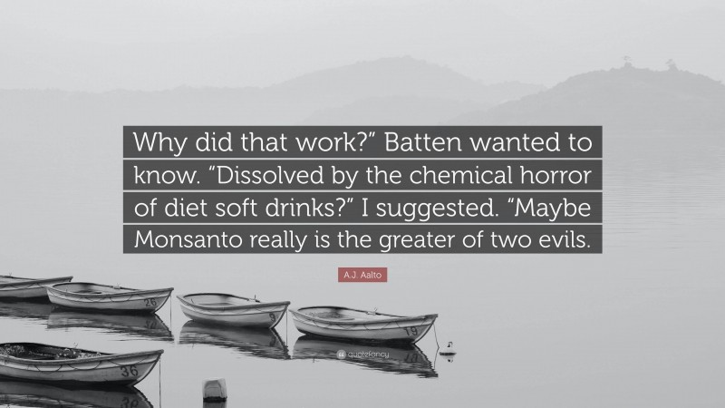 A.J. Aalto Quote: “Why did that work?” Batten wanted to know. “Dissolved by the chemical horror of diet soft drinks?” I suggested. “Maybe Monsanto really is the greater of two evils.”