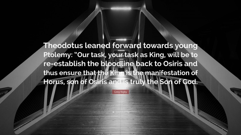 Greg Rigby Quote: “Theodotus leaned forward towards young Ptolemy: “Our task, your task as King, will be to re-establish the bloodline back to Osiris and thus ensure that the King is the manifestation of Horus, son of Osiris and is truly the Son of God.”