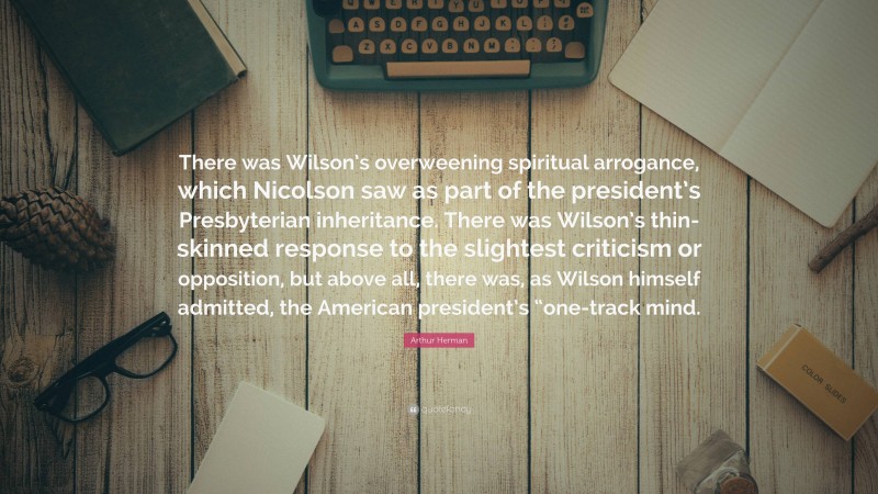 Arthur Herman Quote: “There was Wilson’s overweening spiritual arrogance, which Nicolson saw as part of the president’s Presbyterian inheritance. There was Wilson’s thin-skinned response to the slightest criticism or opposition, but above all, there was, as Wilson himself admitted, the American president’s “one-track mind.”