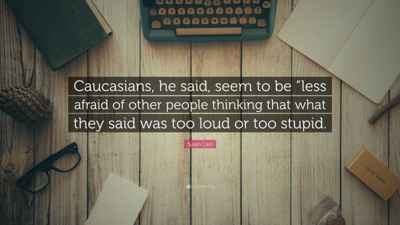 Susan Cain Quote: “Caucasians, he said, seem to be “less afraid of other people thinking that what they said was too loud or too stupid.”