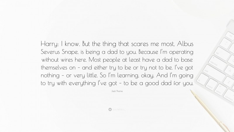 Jack Thorne Quote: “Harry: I know. But the thing that scares me most, Albus Severus Snape, is being a dad to you. Because I’m operating without wires here. Most people at least have a dad to base themselves on – and either try to be or try not to be. I’ve got nothing – or very little. So I’m learning, okay. And I’m going to try with everything I’ve got – to be a good dad for you.”