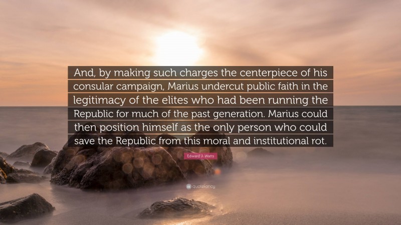 Edward J. Watts Quote: “And, by making such charges the centerpiece of his consular campaign, Marius undercut public faith in the legitimacy of the elites who had been running the Republic for much of the past generation. Marius could then position himself as the only person who could save the Republic from this moral and institutional rot.”