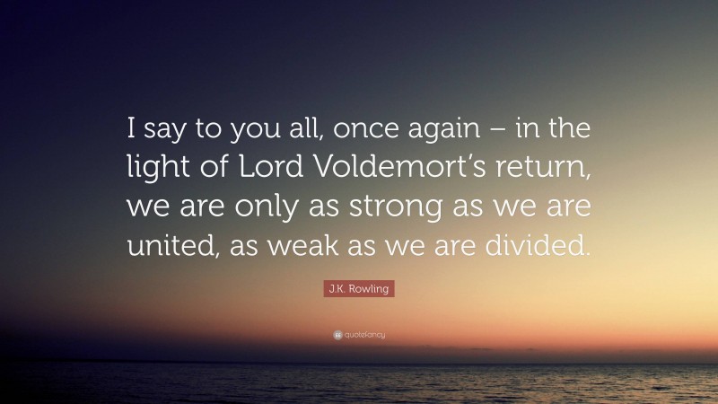 J.K. Rowling Quote: “I say to you all, once again – in the light of Lord Voldemort’s return, we are only as strong as we are united, as weak as we are divided.”