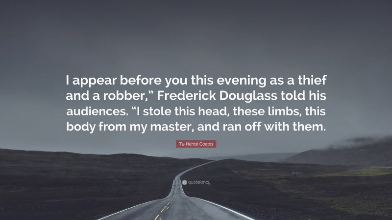 Ta-Nehisi Coates Quote: “I appear before you this evening as a thief and a robber,” Frederick Douglass told his audiences. “I stole this head, these limbs, this body from my master, and ran off with them.”