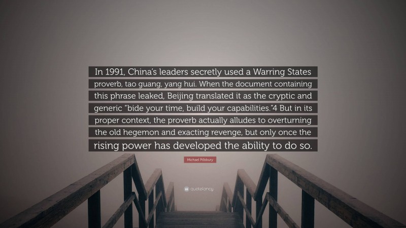 Michael Pillsbury Quote: “In 1991, China’s leaders secretly used a Warring States proverb, tao guang, yang hui. When the document containing this phrase leaked, Beijing translated it as the cryptic and generic “bide your time, build your capabilities.”4 But in its proper context, the proverb actually alludes to overturning the old hegemon and exacting revenge, but only once the rising power has developed the ability to do so.”