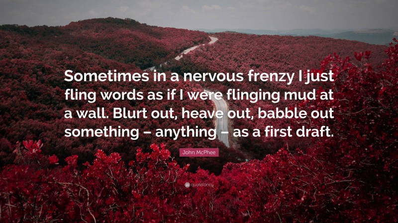 John McPhee Quote: “Sometimes in a nervous frenzy I just fling words as if I were flinging mud at a wall. Blurt out, heave out, babble out something – anything – as a first draft.”