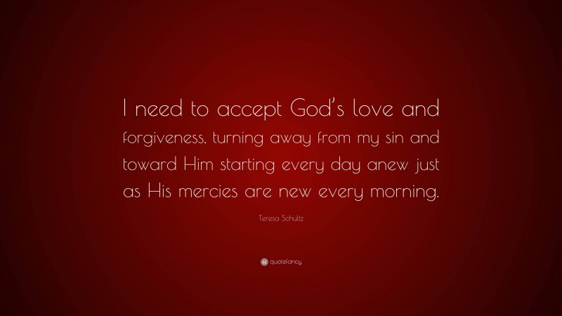 Teresa Schultz Quote: “I need to accept God’s love and forgiveness, turning away from my sin and toward Him starting every day anew just as His mercies are new every morning.”