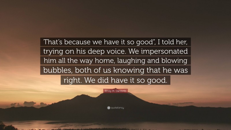 Emily M. Danforth Quote: “That’s because we have it so good”, I told her, trying on his deep voice. We impersonated him all the way home, laughing and blowing bubbles, both of us knowing that he was right. We did have it so good.”