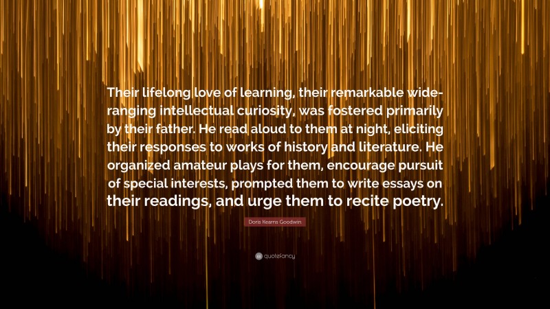 Doris Kearns Goodwin Quote: “Their lifelong love of learning, their remarkable wide-ranging intellectual curiosity, was fostered primarily by their father. He read aloud to them at night, eliciting their responses to works of history and literature. He organized amateur plays for them, encourage pursuit of special interests, prompted them to write essays on their readings, and urge them to recite poetry.”