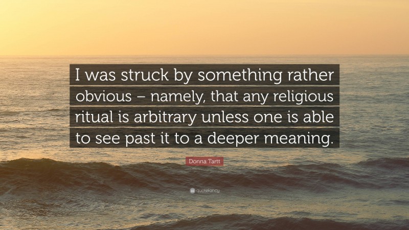 Donna Tartt Quote: “I was struck by something rather obvious – namely, that any religious ritual is arbitrary unless one is able to see past it to a deeper meaning.”