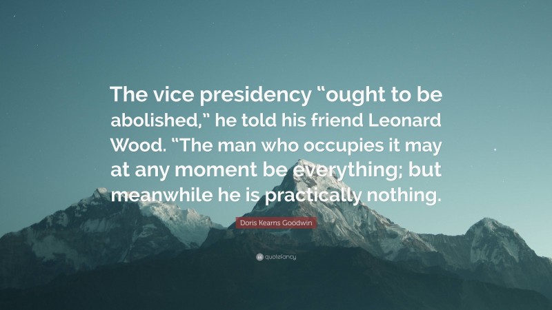 Doris Kearns Goodwin Quote: “The vice presidency “ought to be abolished,” he told his friend Leonard Wood. “The man who occupies it may at any moment be everything; but meanwhile he is practically nothing.”