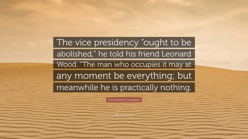 Doris Kearns Goodwin Quote: “The vice presidency “ought to be abolished,” he told his friend Leonard Wood. “The man who occupies it may at any moment be everything; but meanwhile he is practically nothing.”