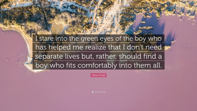 Jillian Dodd Quote: “I stare into the green eyes of the boy who has helped me realize that I don’t need separate lives but, rather, should find a boy who fits comfortably into them all.”