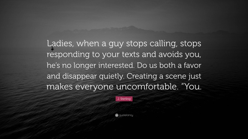 J. Sterling Quote: “Ladies, when a guy stops calling, stops responding to your texts and avoids you, he’s no longer interested. Do us both a favor and disappear quietly. Creating a scene just makes everyone uncomfortable. “You.”