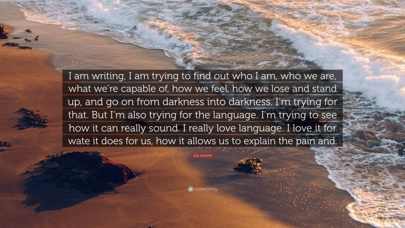 Joy Lincoln Quote: “I am writing, I am trying to find out who I am, who we are, what we’re capable of, how we feel, how we lose and stand up, and go on from darkness into darkness. I’m trying for that. But I’m also trying for the language. I’m trying to see how it can really sound. I really love language. I love it for wate it does for us, how it allows us to explain the pain and.”