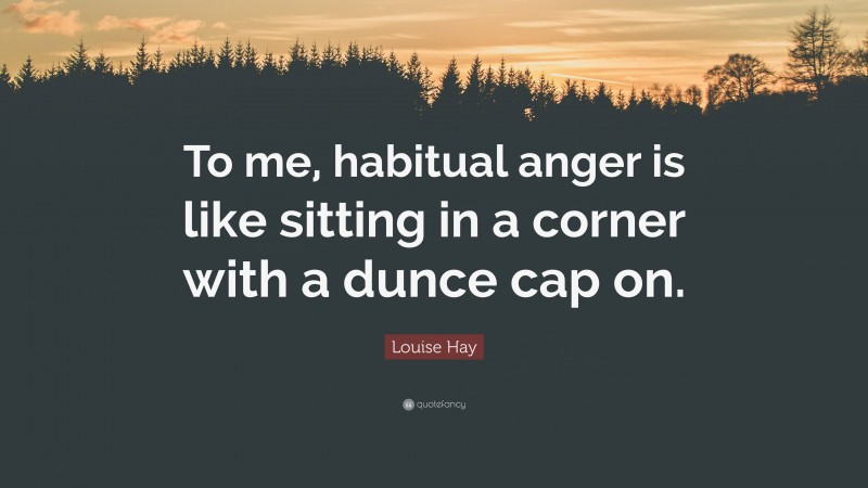 Louise Hay Quote: “To me, habitual anger is like sitting in a corner with a dunce cap on.”