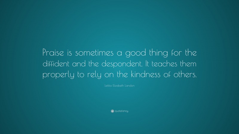 Letitia Elizabeth Landon Quote: “Praise is sometimes a good thing for the diffident and the despondent. It teaches them properly to rely on the kindness of others.”