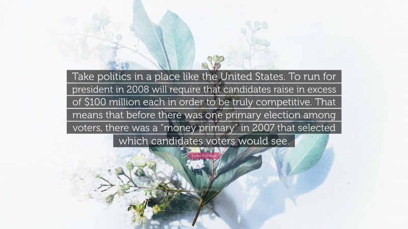 David Rothkopf Quote: “Take politics in a place like the United States. To run for president in 2008 will require that candidates raise in excess of $100 million each in order to be truly competitive. That means that before there was one primary election among voters, there was a “money primary” in 2007 that selected which candidates voters would see.”