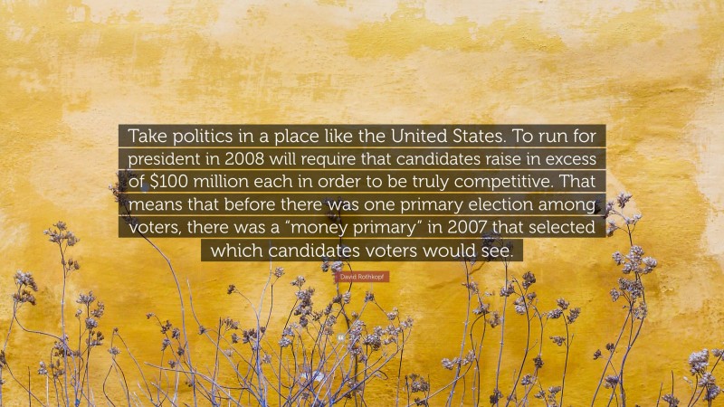 David Rothkopf Quote: “Take politics in a place like the United States. To run for president in 2008 will require that candidates raise in excess of $100 million each in order to be truly competitive. That means that before there was one primary election among voters, there was a “money primary” in 2007 that selected which candidates voters would see.”