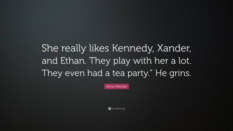 Anne Mercier Quote: “She really likes Kennedy, Xander, and Ethan. They play with her a lot. They even had a tea party.” He grins.”