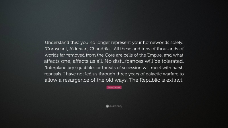 James Luceno Quote: “Understand this: you no longer represent your homeworlds solely. “Coruscant, Alderaan, Chandrila... All these and tens of thousands of worlds far removed from the Core are cells of the Empire, and what affects one, affects us all. No disturbances will be tolerated. “Interplanetary squabbles or threats of secession will meet with harsh reprisals. I have not led us through three years of galactic warfare to allow a resurgence of the old ways. The Republic is extinct.”