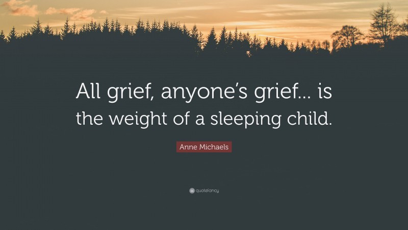 Anne Michaels Quote: “All grief, anyone’s grief... is the weight of a sleeping child.”