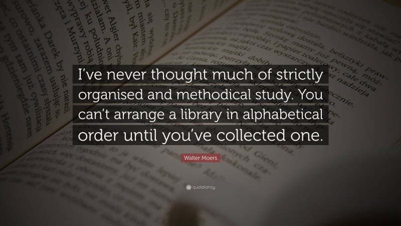 Walter Moers Quote: “I’ve never thought much of strictly organised and methodical study. You can’t arrange a library in alphabetical order until you’ve collected one.”