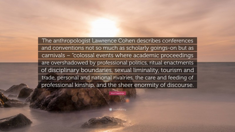 Atul Gawande Quote: “The anthropologist Lawrence Cohen describes conferences and conventions not so much as scholarly goings-on but as carnivals – “colossal events where academic proceedings are overshadowed by professional politics, ritual enactments of disciplinary boundaries, sexual liminality, tourism and trade, personal and national rivalries, the care and feeding of professional kinship, and the sheer enormity of discourse.”