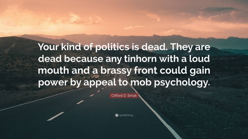 Clifford D. Simak Quote: “Your kind of politics is dead. They are dead because any tinhorn with a loud mouth and a brassy front could gain power by appeal to mob psychology.”