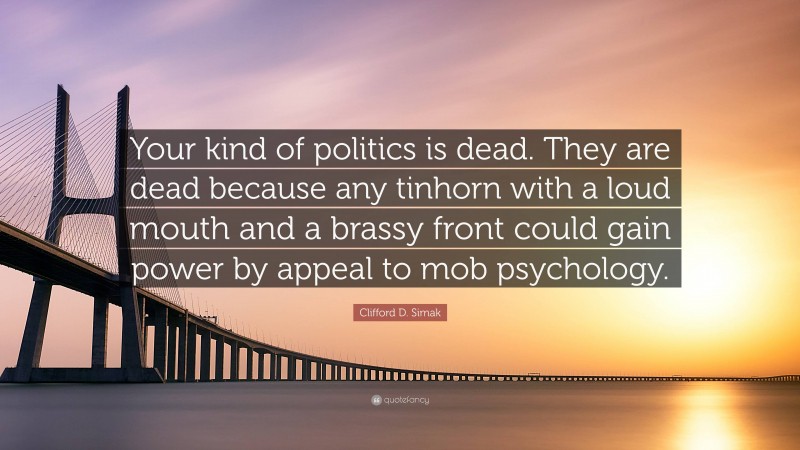 Clifford D. Simak Quote: “Your kind of politics is dead. They are dead because any tinhorn with a loud mouth and a brassy front could gain power by appeal to mob psychology.”